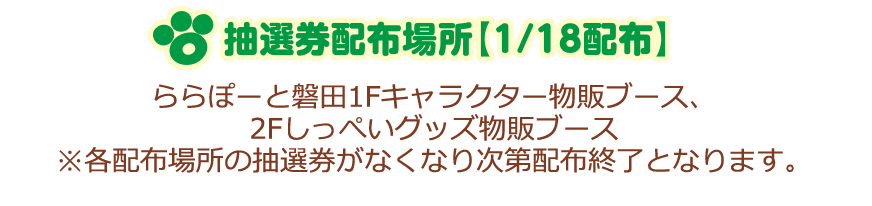 抽選券配布場所【1/18配布】ららぽーと磐田1Fキャラクター物販ブース、2Fしっぺいグッズ物販ブース ※各配布場所の抽選券がなくなり次第配布終了となります。