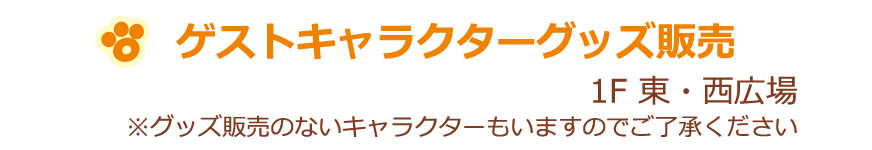 ゲストキャラクターグッズ販売 1F 東・西広場 ※グッズ販売のないキャラクターもいますのでご了承ください