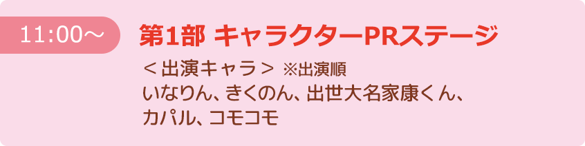 【11:00～】第1部 キャラクターPRステージ ＜出演キャラ＞※出演順 いなりん、きくのん、出世大名家康くん、カパル、コモコモ