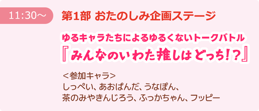 【11:30～】第1部 おたのしみ企画ステージ ゆるキャラたちによるゆるくないトークバトル『みんなのいわた推しはどっち！？』 ＜参加キャラ＞しっぺい、あおぱんだ、うなぽん、茶のみやきんじろう、ふっかちゃん、フッピー