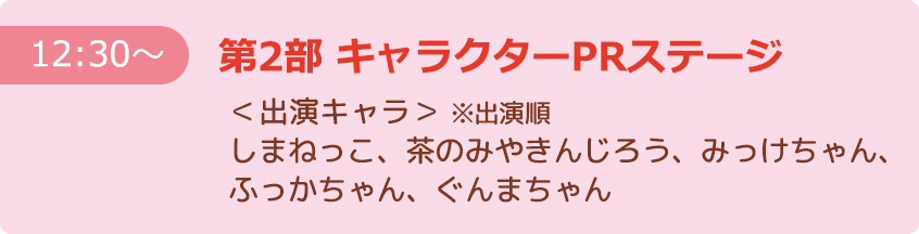 【12:30～】第2部 キャラクターPRステージ ＜出演キャラ＞※出演順 しまねっこ、茶のみやきんじろう、みっけちゃん、ふっかちゃん、ぐんまちゃん