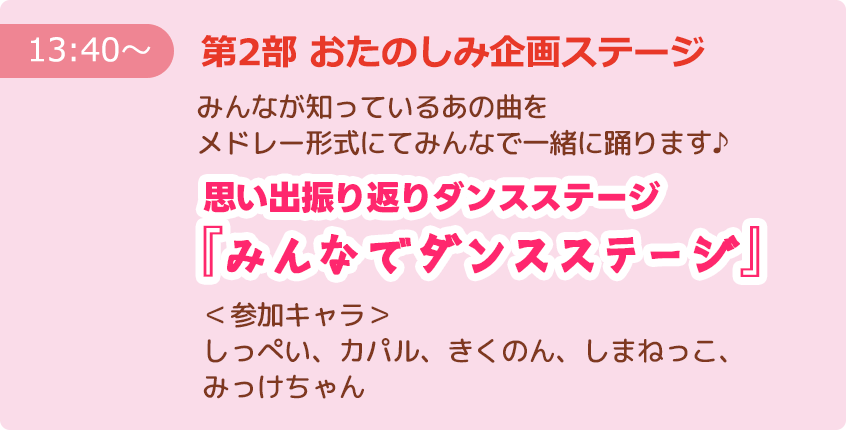 【13:40～】第2部 おたのしみ企画ステージ みんなが知っているあの曲をメドレー形式にてみんなで一緒に踊ります♪ 思い出振り返りダンスステージ『みんなでダンスステージ』 ＜参加キャラ＞しっぺい、カパル、きくのん、しまねっこ、みっけちゃん