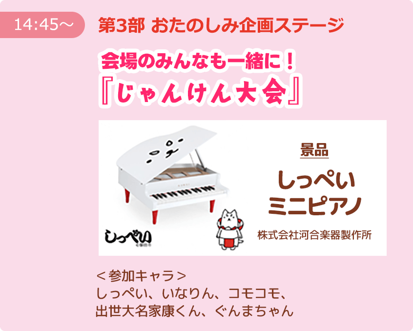 【14:45～】第3部 おたのしみ企画ステージ 会場のみんなも一緒に！『じゃんけん大会』 ＜景品＞しっぺいミニピアノ（株式会社河合楽器製作所） ＜参加キャラ＞しっぺい、いなりん、コモコモ、出世大名家康くん、ぐんまちゃん